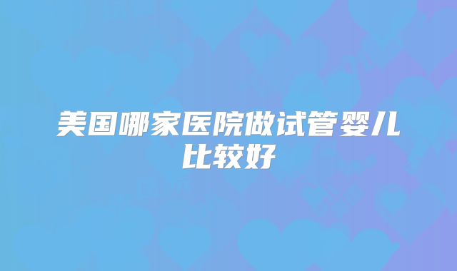 美国哪家医院做试管婴儿比较好