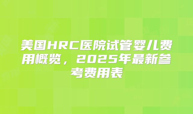 美国HRC医院试管婴儿费用概览,2025年最新参考费用表