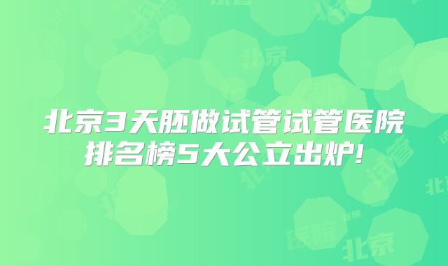 北京3天胚做试管试管医院排名榜5大公立出炉!