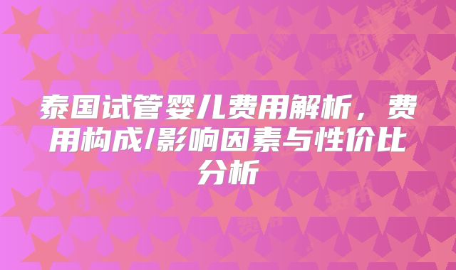 泰国试管婴儿费用解析,费用构成/影响因素与性价比分析