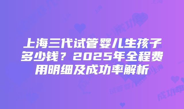 上海三代试管婴儿生孩子多少钱？2025年全程费用明细及成功率解析