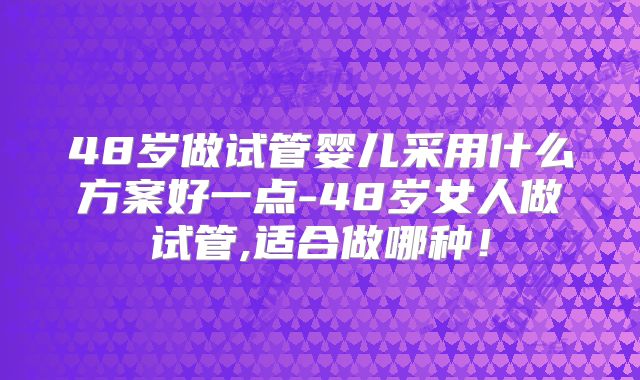 48岁做试管婴儿采用什么方案好一点-48岁女人做试管,适合做哪种!