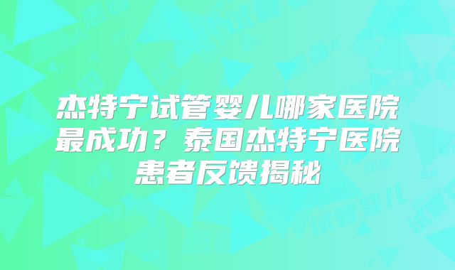杰特宁试管婴儿哪家医院最成功？泰国杰特宁医院患者反馈揭秘