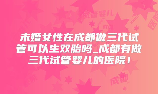 未婚女性在成都做三代试管可以生双胎吗_成都有做三代试管婴儿的医院!