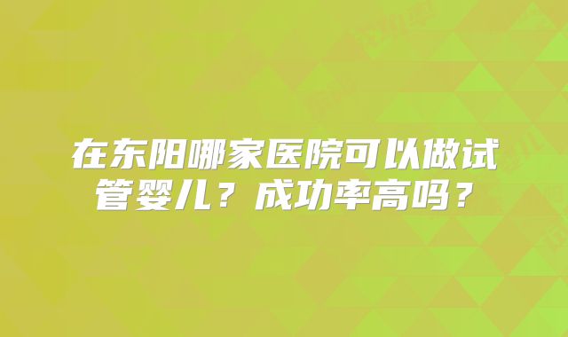 在东阳哪家医院可以做试管婴儿?成功率高吗?