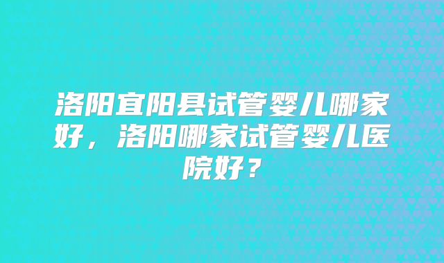 洛阳宜阳县试管婴儿哪家好，洛阳哪家试管婴儿医院好？