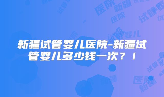 新疆试管婴儿医院-新疆试管婴儿多少钱一次?!