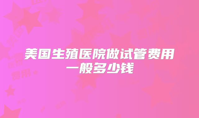 美国生殖医院做试管费用一般多少钱