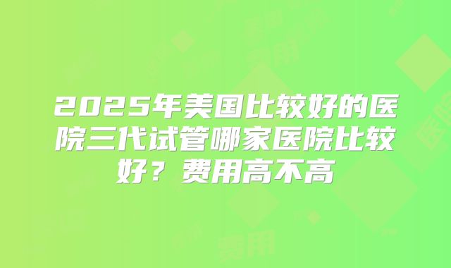 2025年美国比较好的医院三代试管哪家医院比较好?费用高不高