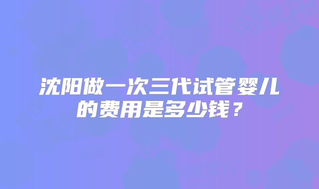 沈阳做一次三代试管婴儿的费用是多少钱？