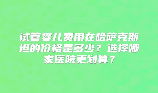 试管婴儿费用在哈萨克斯坦的价格是多少？选择哪家医院更划算？