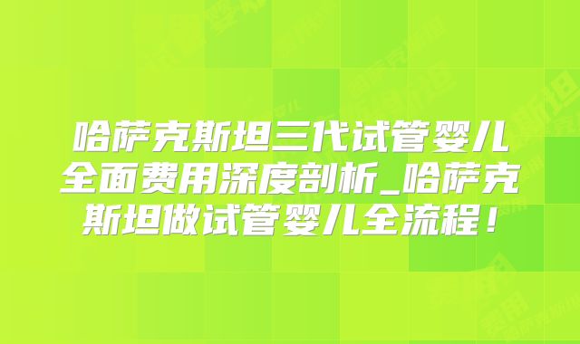 哈萨克斯坦三代试管婴儿全面费用深度剖析_哈萨克斯坦做试管婴儿全流程!