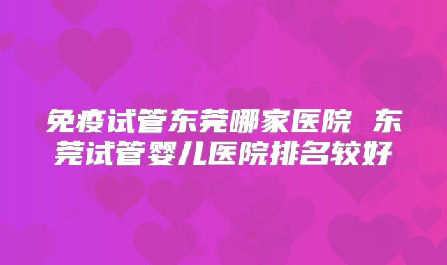 免疫试管东莞哪家医院 东莞试管婴儿医院排名较好