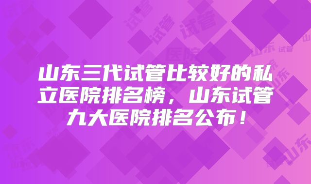 山东三代试管比较好的私立医院排名榜，山东试管九大医院排名公布！