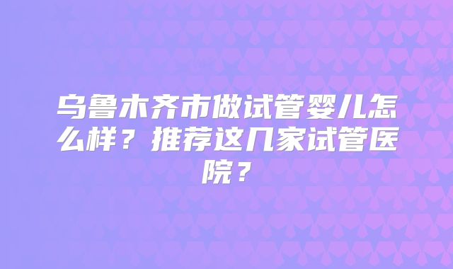 乌鲁木齐市做试管婴儿怎么样？推荐这几家试管医院？