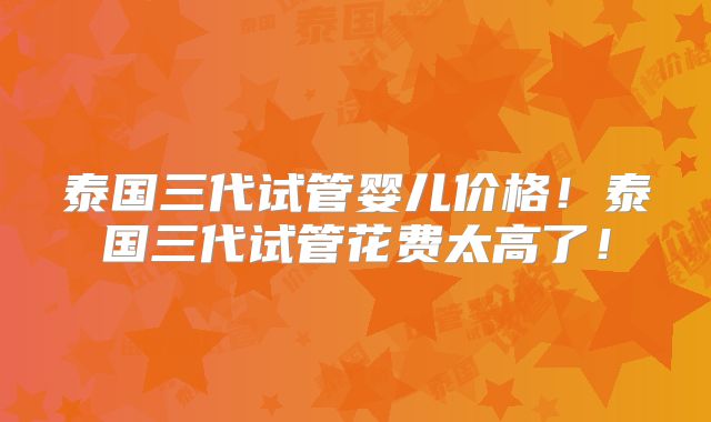 泰国三代试管婴儿价格!泰国三代试管花费太高了!