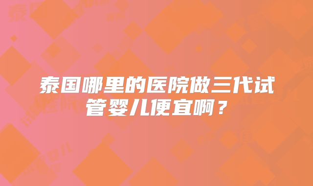 泰国哪里的医院做三代试管婴儿便宜啊?