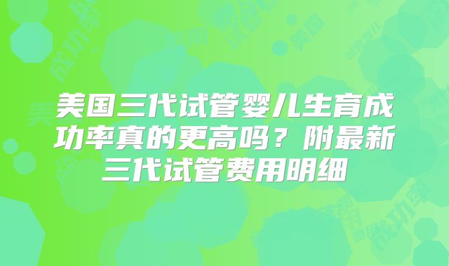 美国三代试管婴儿生育成功率真的更高吗?附最新三代试管费用明细