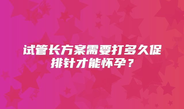 试管长方案需要打多久促排针才能怀孕?