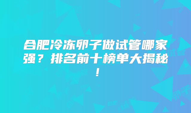 合肥冷冻卵子做试管哪家强?排名前十榜单大揭秘!