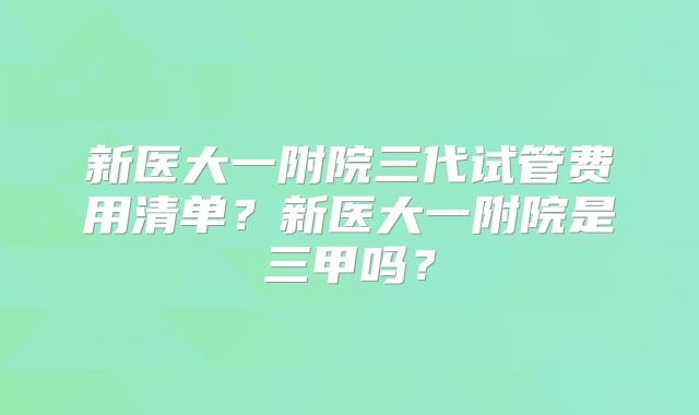 新医大一附院三代试管费用清单？新医大一附院是三甲吗？