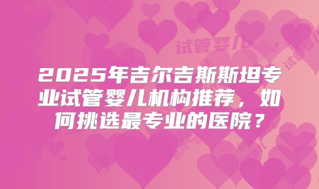 2025年吉尔吉斯斯坦专业试管婴儿机构推荐，如何挑选最专业的医院？