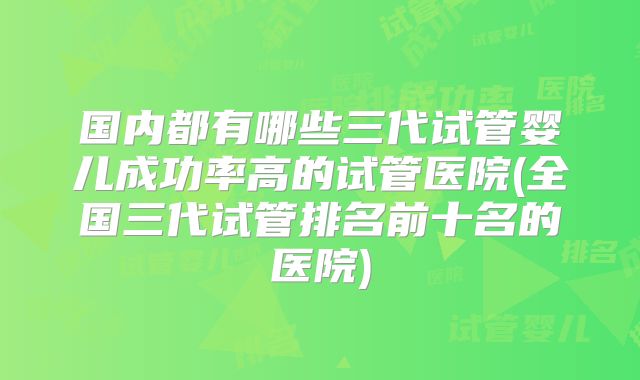 国内都有哪些三代试管婴儿成功率高的试管医院(全国三代试管排名前十名的医院)