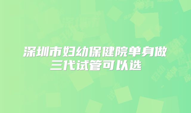 深圳市妇幼保健院单身做三代试管可以选