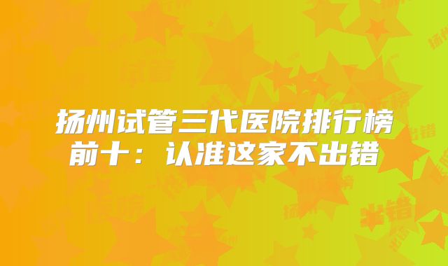 扬州试管三代医院排行榜前十：认准这家不出错