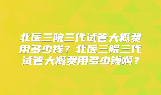 北医三院三代试管大概费用多少钱？北医三院三代试管大概费用多少钱啊？