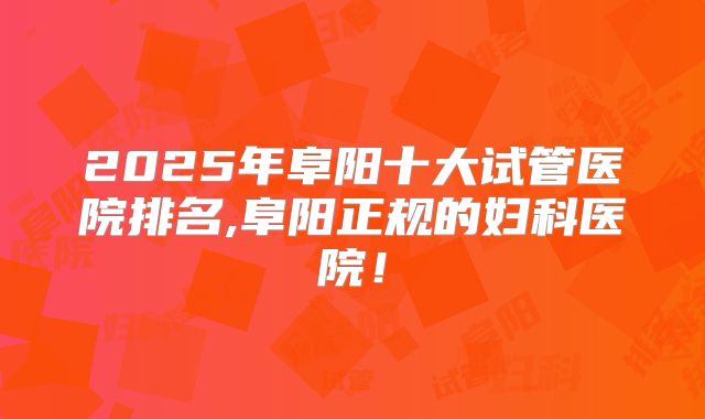 2025年阜阳十大试管医院排名,阜阳正规的妇科医院！