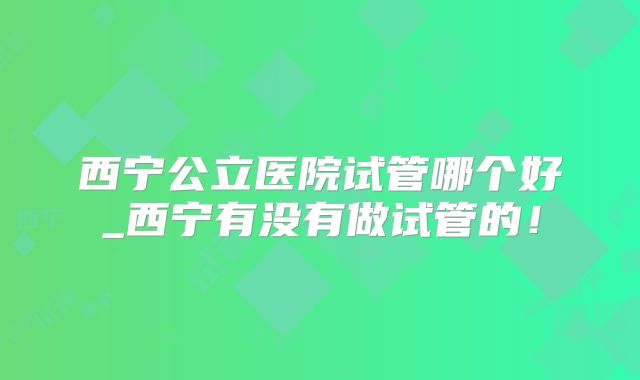 西宁公立医院试管哪个好_西宁有没有做试管的！