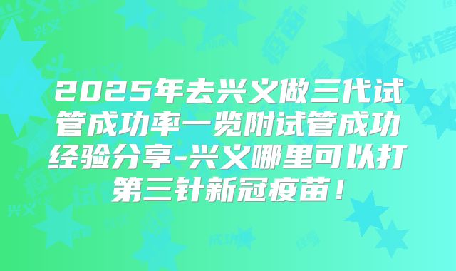 2025年去兴义做三代试管成功率一览附试管成功经验分享-兴义哪里可以打第三针新冠疫苗！