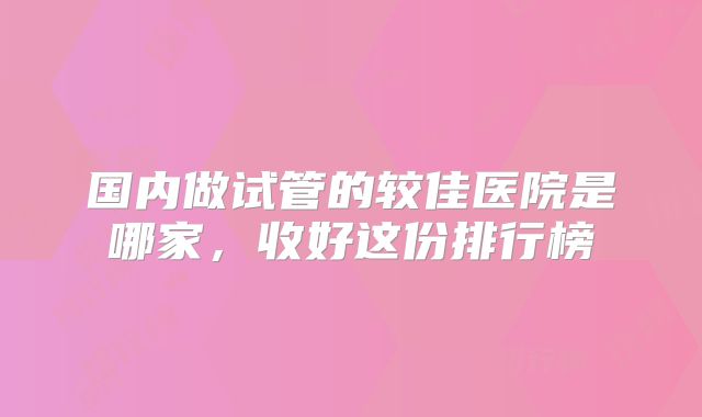 国内做试管的较佳医院是哪家,收好这份排行榜