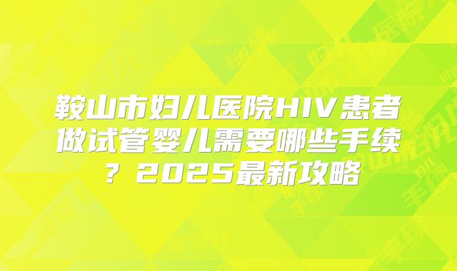 鞍山市妇儿医院HIV患者做试管婴儿需要哪些手续?2025最新攻略