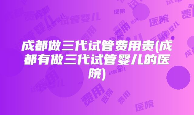 成都做三代试管费用贵(成都有做三代试管婴儿的医院)