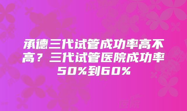 承德三代试管成功率高不高？三代试管医院成功率50%到60%