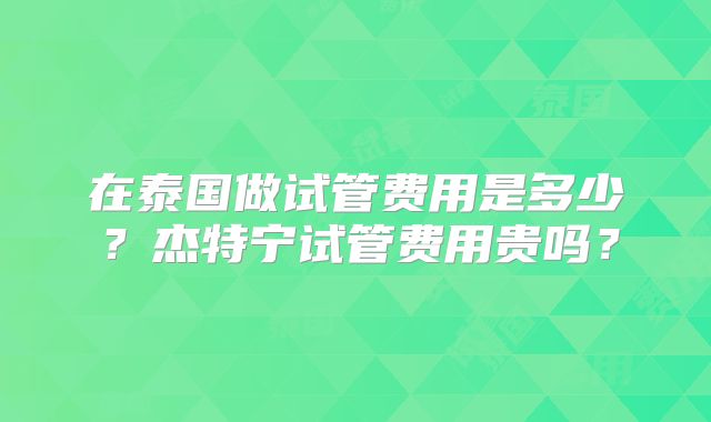 在泰国做试管费用是多少?杰特宁试管费用贵吗?
