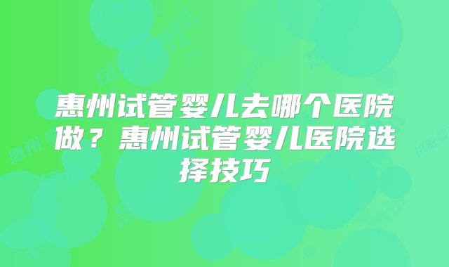 惠州试管婴儿去哪个医院做？惠州试管婴儿医院选择技巧