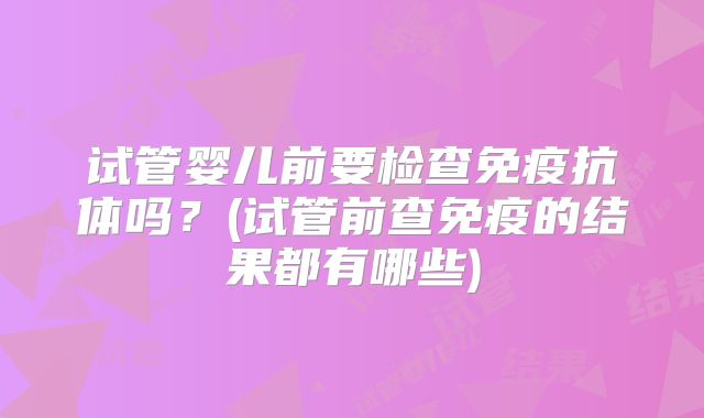 试管婴儿前要检查免疫抗体吗?(试管前查免疫的结果都有哪些)