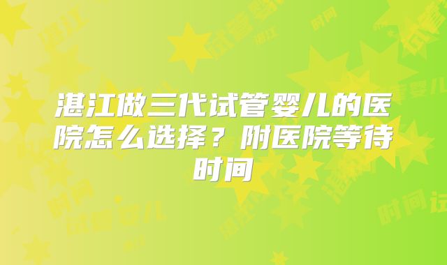湛江做三代试管婴儿的医院怎么选择?附医院等待时间