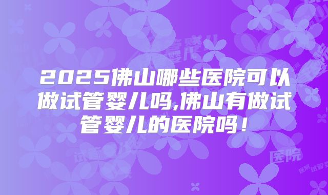 2025佛山哪些医院可以做试管婴儿吗,佛山有做试管婴儿的医院吗！