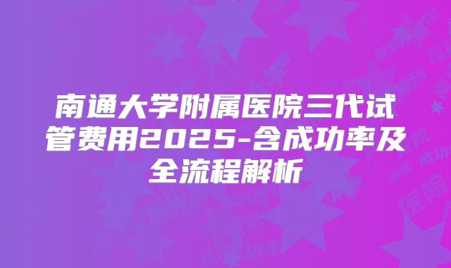 南通大学附属医院三代试管费用2025-含成功率及全流程解析