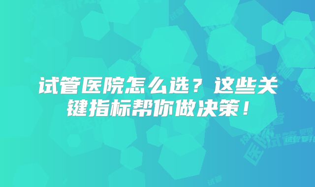 试管医院怎么选？这些关键指标帮你做决策！