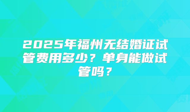 2025年福州无结婚证试管费用多少?单身能做试管吗?