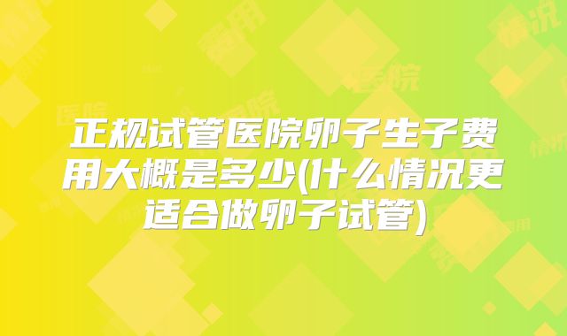 正规试管医院卵子生子费用大概是多少(什么情况更适合做卵子试管)