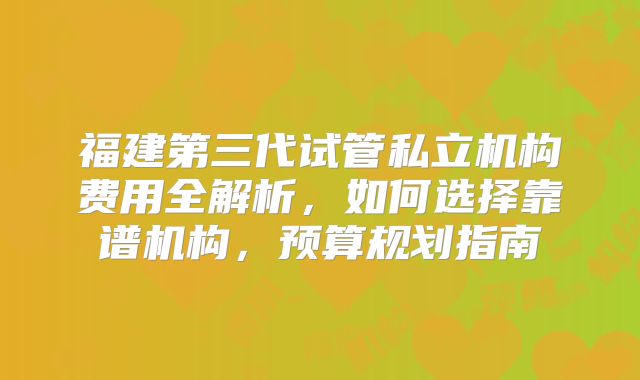 福建第三代试管私立机构费用全解析，如何选择靠谱机构，预算规划指南