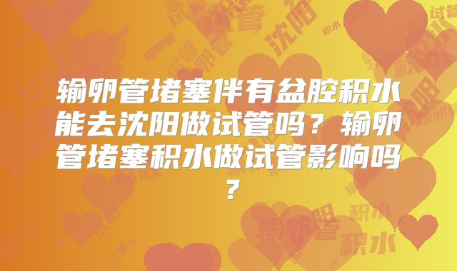输卵管堵塞伴有盆腔积水能去沈阳做试管吗?输卵管堵塞积水做试管影响吗?