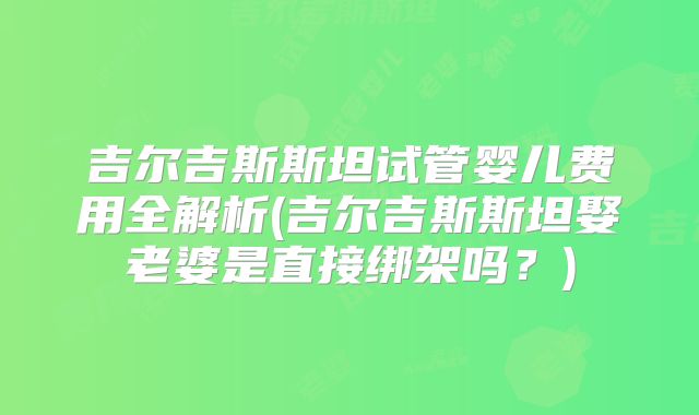 吉尔吉斯斯坦试管婴儿费用全解析(吉尔吉斯斯坦娶老婆是直接绑架吗？)