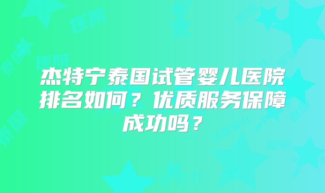 杰特宁泰国试管婴儿医院排名如何?优质服务保障成功吗?
